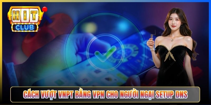 Cách vượt VNPT bằng VPN cho người ngại setup DNS